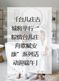 台儿庄古城将举行“粽情台儿庄 舟歌赋安康”系列活动迎端午