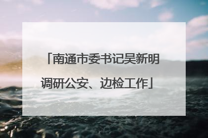 南通市委书记吴新明调研公安、边检工作