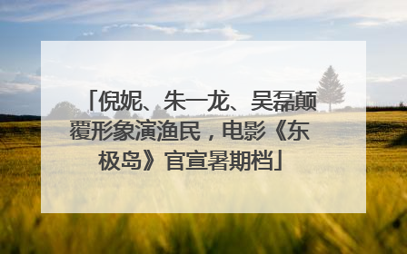 倪妮、朱一龙、吴磊颠覆形象演渔民，电影《东极岛》官宣暑期档