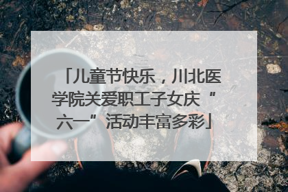 儿童节快乐，川北医学院关爱职工子女庆“六一”活动丰富多彩