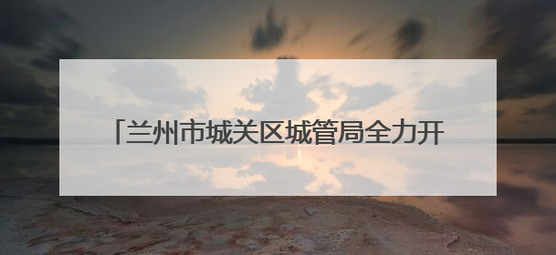 兰州市城关区城管局全力开展中考期间秩序保障工作