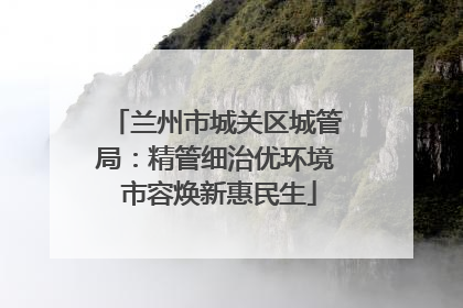 兰州市城关区城管局：精管细治优环境 市容焕新惠民生