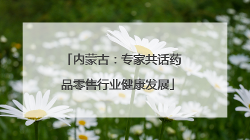 内蒙古：专家共话药品零售行业健康发展