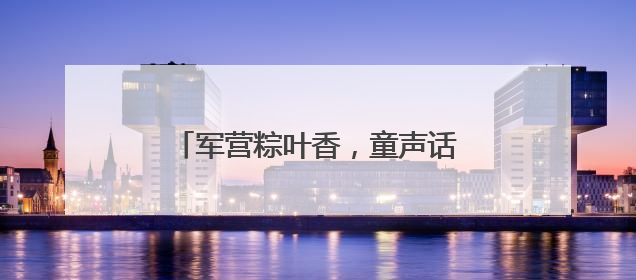 军营粽叶香，童声话国防！这个“六一”，迷彩绿里播种爱国心