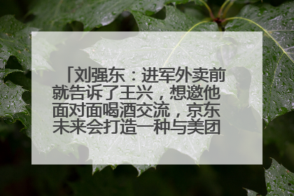 刘强东：进军外卖前就告诉了王兴，想邀他面对面喝酒交流，京东未来会打造一种与美团不同的商业模式