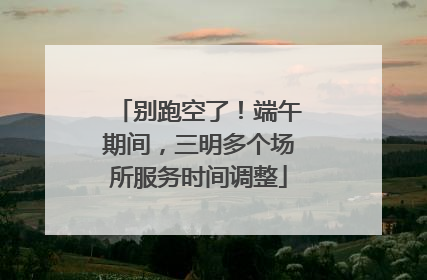 别跑空了！端午期间，三明多个场所服务时间调整