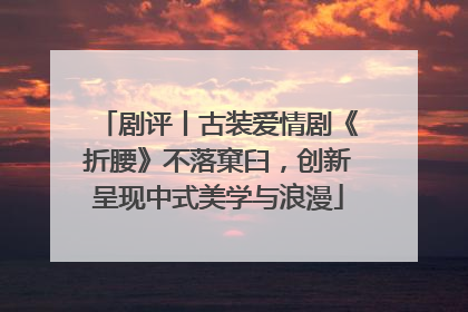 剧评丨古装爱情剧《折腰》不落窠臼，创新呈现中式美学与浪漫