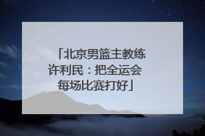 北京男篮主教练许利民：把全运会每场比赛打好