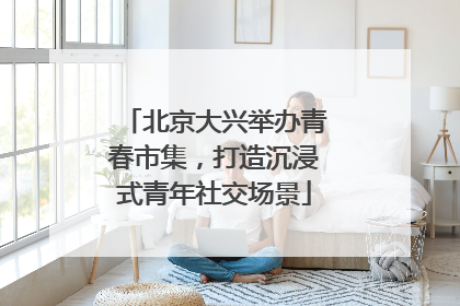 北京大兴举办青春市集，打造沉浸式青年社交场景