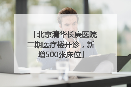 北京清华长庚医院二期医疗楼开诊，新增500张床位