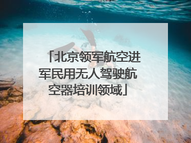 北京领军航空进军民用无人驾驶航空器培训领域