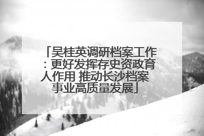 吴桂英调研档案工作：更好发挥存史资政育人作用 推动长沙档案事业高质量发展