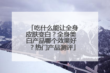 吃什么能让全身皮肤变白？全身美白产品哪个效果好？热门产品测评