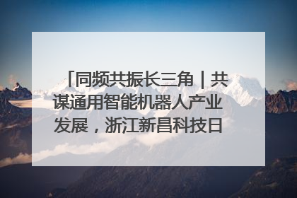 同频共振长三角｜共谋通用智能机器人产业发展，浙江新昌科技日搭建协同创新平台