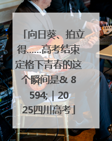向日葵、拍立得……高考结束定格下青春的这个瞬间是& 8594;｜2025四川高考