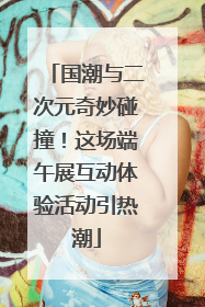 国潮与二次元奇妙碰撞！这场端午展互动体验活动引热潮