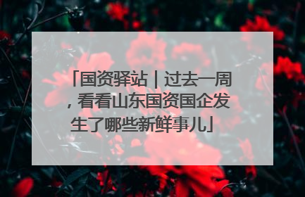 国资驿站｜过去一周，看看山东国资国企发生了哪些新鲜事儿