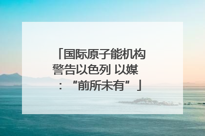 国际原子能机构警告以色列 以媒：“前所未有”