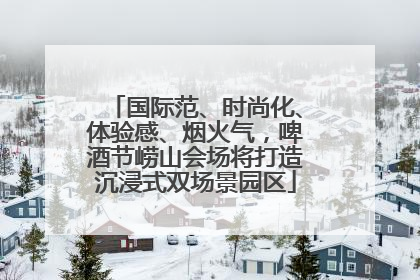 国际范、时尚化、体验感、烟火气，啤酒节崂山会场将打造沉浸式双场景园区