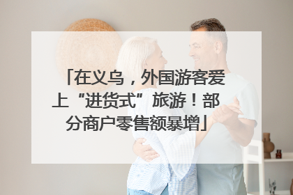 在义乌，外国游客爱上“进货式”旅游！部分商户零售额暴增