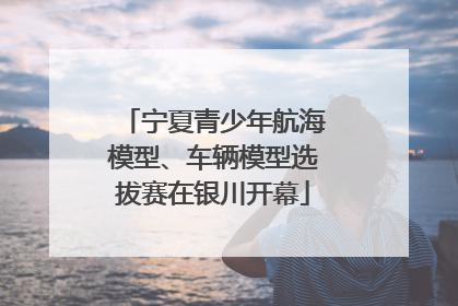 宁夏青少年航海模型、车辆模型选拔赛在银川开幕