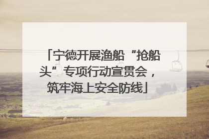 宁德开展渔船“抢船头”专项行动宣贯会，筑牢海上安全防线
