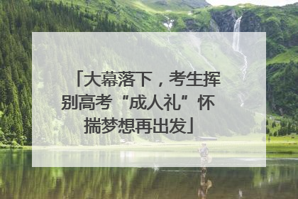 大幕落下，考生挥别高考“成人礼”怀揣梦想再出发