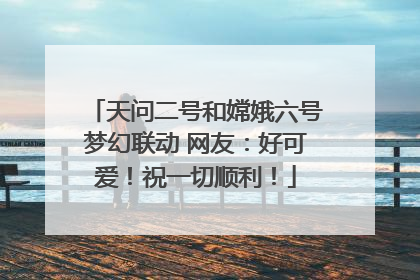 天问二号和嫦娥六号梦幻联动 网友：好可爱！祝一切顺利！