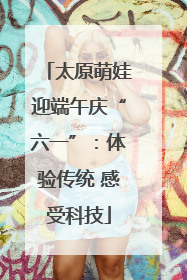 太原萌娃迎端午庆“六一”：体验传统 感受科技