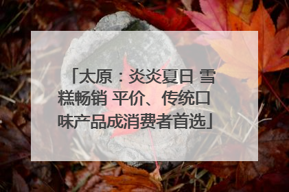 太原：炎炎夏日 雪糕畅销 平价、传统口味产品成消费者首选