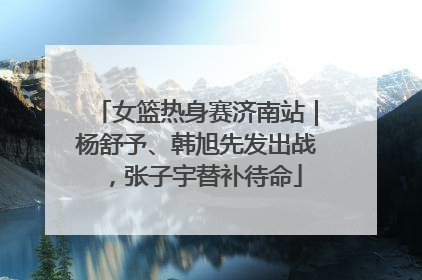 女篮热身赛济南站｜杨舒予、韩旭先发出战，张子宇替补待命