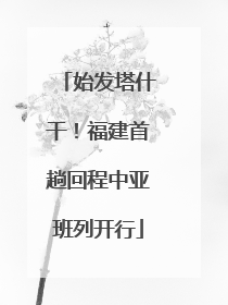 始发塔什干！福建首趟回程中亚班列开行