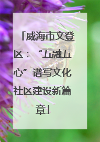 威海市文登区：“五融五心”谱写文化社区建设新篇章