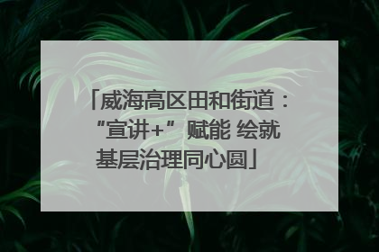 威海高区田和街道：“宣讲+”赋能 绘就基层治理同心圆