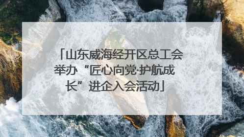 山东威海经开区总工会举办“匠心向党·护航成长”进企入会活动