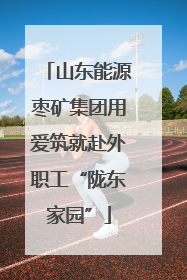 山东能源枣矿集团用爱筑就赴外职工“陇东家园”
