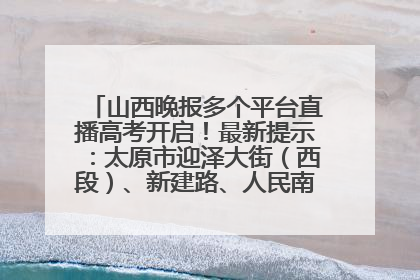 山西晚报多个平台直播高考开启！最新提示：太原市迎泽大街（西段）、新建路、人民南路高考期间增开路口