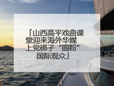 山西高平戏曲课堂迎来海外华媒 上党梆子“圈粉”国际观众