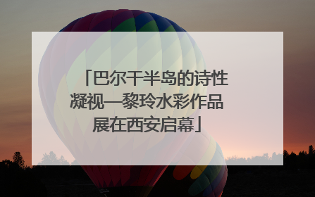 巴尔干半岛的诗性凝视—黎玲水彩作品展在西安启幕