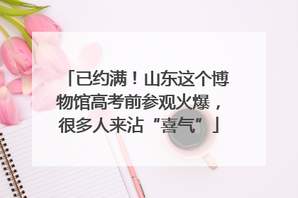 已约满！山东这个博物馆高考前参观火爆，很多人来沾“喜气”