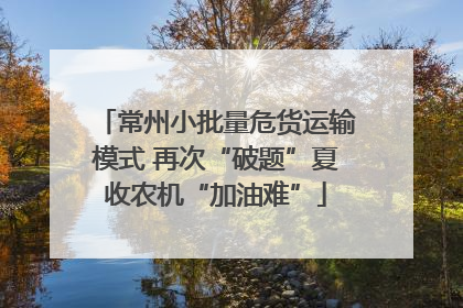 常州小批量危货运输模式 再次“破题”夏收农机“加油难”