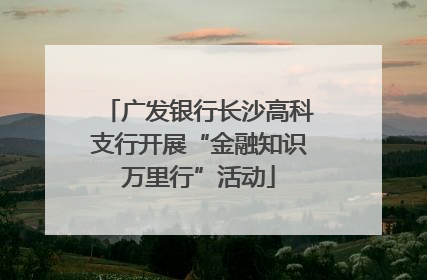 广发银行长沙高科支行开展“金融知识万里行”活动