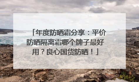 年度防晒霜分享：平价防晒隔离霜哪个牌子最好用？良心国货防晒！