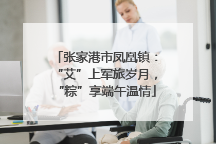 张家港市凤凰镇：“艾”上军旅岁月，“粽”享端午温情