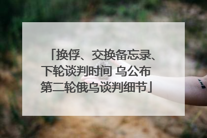 换俘、交换备忘录、下轮谈判时间 乌公布第二轮俄乌谈判细节