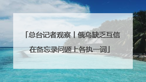 总台记者观察丨俄乌缺乏互信 在备忘录问题上各执一词