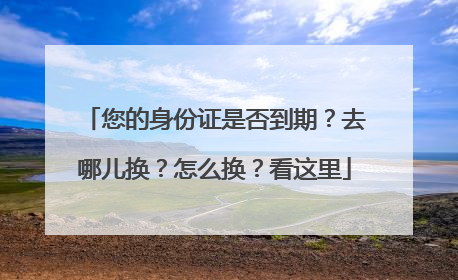 您的身份证是否到期？去哪儿换？怎么换？看这里