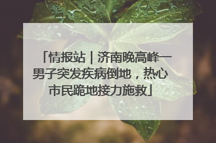 情报站｜济南晚高峰一男子突发疾病倒地，热心市民跪地接力施救
