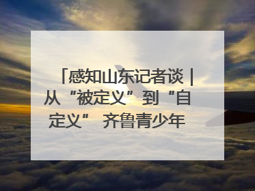 感知山东记者谈｜从“被定义”到“自定义” 齐鲁青少年书写时代新篇