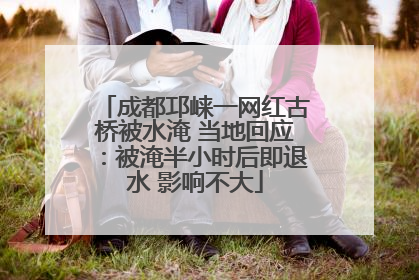 成都邛崃一网红古桥被水淹 当地回应：被淹半小时后即退水 影响不大